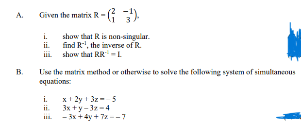 A.
Given the matrix R = (3¹),
i.
show that R is non-singular.
find R-¹, the inverse of R.
ii.
iii. show that RR-¹ = I.
B.
Use the matrix method or otherwise to solve the following system of simultaneous
equations:
i. x+2y+3z=-5
ii. 3x+y-3z=4
iii. - 3x + 4y +7z=-7