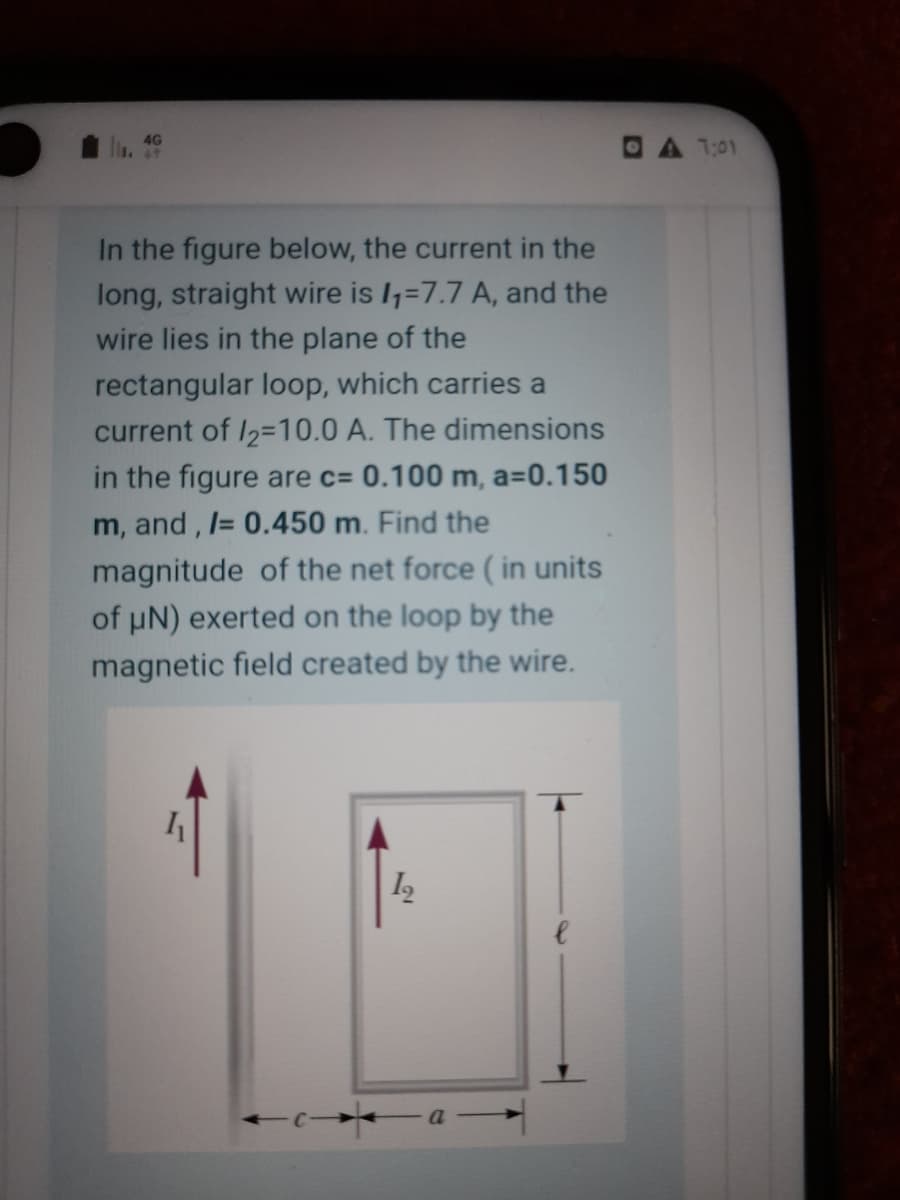 4G
DA 1:01
In the figure below, the current in the
long, straight wire is I=7.7 A, and the
wire lies in the plane of the
rectangular loop, which carries a
current of I2=10.0 A. The dimensions
in the figure are c= 0.100 m, a=0.150
m, and, = 0.450 m. Find the
magnitude of the net force ( in units
of uN) exerted on the loop by the
magnetic field created by the wire.
