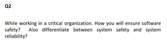 Q2
While working in a critical organization. How you will ensure software
safety?
reliability?
Also differentiate between system safety and system
