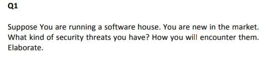 Q1
Suppose You are running a software house. You are new in the market.
What kind of security threats you have? How you will encounter them.
Elaborate.
