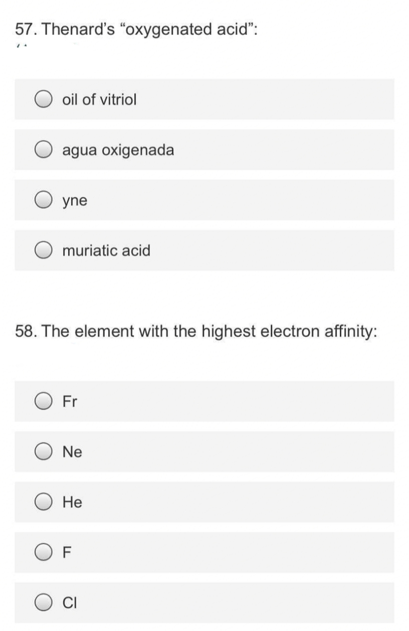 57. Thenard's “oxygenated acid":
O oil of vitriol
agua oxigenada
yne
muriatic acid
58. The element with the highest electron affinity:
O Fr
Ne
Не
O F
