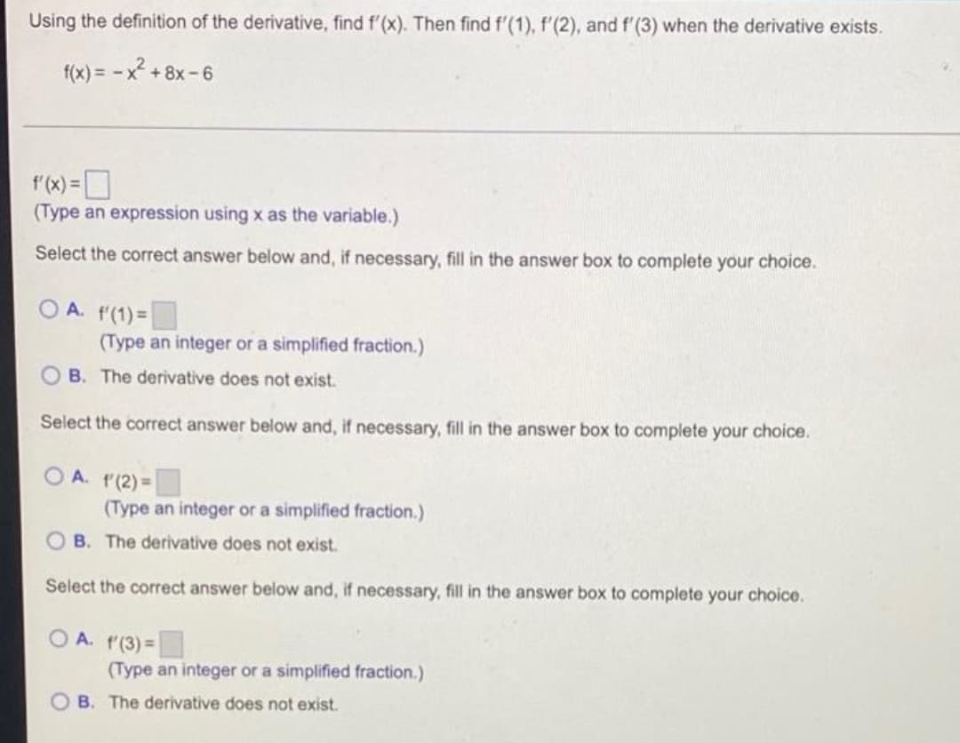 Using the definition of the derivative, find f'(x). Then find f'(1), f'(2), and f'(3) when the derivative exists.
f(x) = -x² +8x-6
f'(x) =
(Type an expression using x as the variable.)
Select the correct answer below and, if necessary, fill in the answer box to complete your choice.
OA. f(1) =
(Type an integer or a simplified fraction.)
B. The derivative does not exist.
Select the correct answer below and, if necessary, fill in the answer box to complete your choice.
OA. f'(2)=
(Type an integer or a simplified fraction.)
OB. The derivative does not exist.
Select the correct answer below and, if necessary, fill in the answer box to complete your choice.
A. f(3) =
(Type an integer or a simplified fraction.)
B. The derivative does not exist.