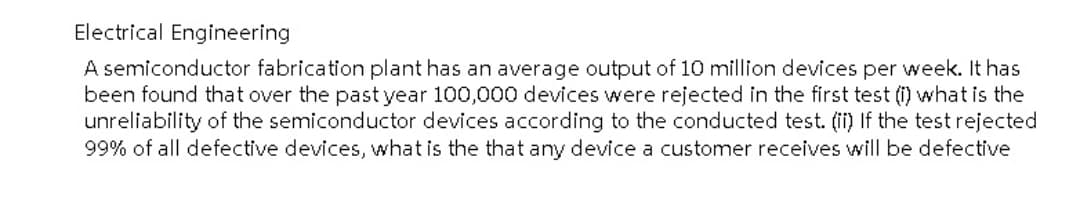 Electrical Engineering
A semiconductor fabrication plant has an average output of 10 million devices per week. It has
been found that over the past year 100,000 devices were rejected in the first test (i) what is the
unreliability of the semiconductor devices according to the conducted test. (ii) If the test rejected
99% of all defective devices, what is the that any device a customer receives will be defective