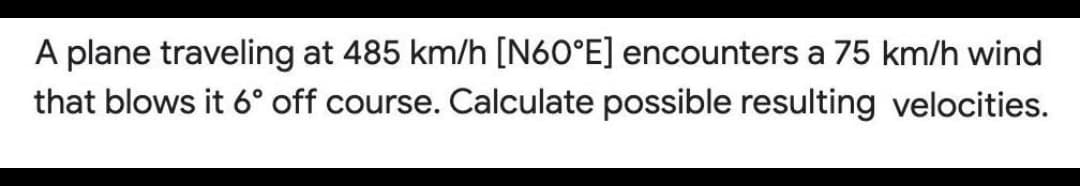 A plane traveling at 485 km/h [N60°E] encounters a 75 km/h wind
that blows it 6° off course. Calculate possible resulting velocities.