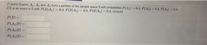 (1 point) Events A. Az and A, form a partiton of the sample space S with probabilities P(A,) - 0.4. P(A,) - 0.2. P(A) -0.4
IfE is an event in S with P(E|A,) - 0.3. P(EA) = 0.5. P(E|A3) = 0.4, compute
P(E)
P(A|E) –
P(AE)-
P(A3|E) =
