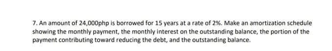 7. An amount of 24,000php is borrowed for 15 years at a rate of 2%. Make an amortization schedule
showing the monthly payment, the monthly interest on the outstanding balance, the portion of the
payment contributing toward reducing the debt, and the outstanding balance.
