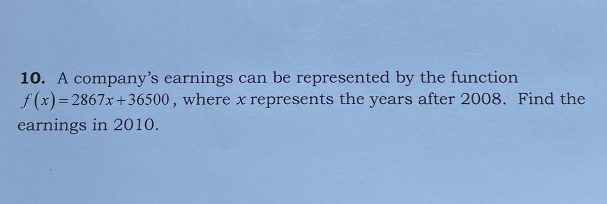 10. A company's earnings can be represented by the function
f (x) = 2867x+36500, where x represents the years after 2008. Find the
earnings in 2010.
