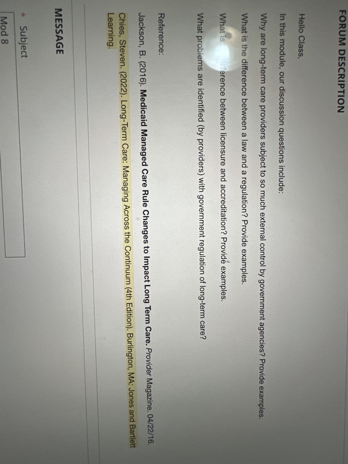 FORUM DESCRIPTION
Hello Class,
In this module, our discussion questions include:
Why are long-term care providers subject to so much external control by government agencies? Provide examples.
What is the difference between a law and a regulation? Provide examples.
What is difference between licensure and accreditation? Provide examples.
What problems are identified (by providers) with government regulation of long-term care?
Reference:
Jackson, B. (2016). Medicaid Managed Care Rule Changes to Impact Long Term Care. Provider Magazine. 04/22/16.
Chies, Steven. (2022). Long-Term Care: Managing Across the Continuum (4th Edition). Burlington, MA: Jones and Bartlett
Learning.
MESSAGE
* Subject
Mod 8
