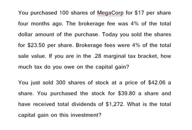 You purchased 100 shares of MegaCorp for $17 per share
four months ago. The brokerage fee was 4% of the total
dollar amount of the purchase. Today you sold the shares
for $23.50 per share. Brokerage fees were 4% of the total
sale value. If you are in the .28 marginal tax bracket, how
much tax do you owe on the capital gain?
You just sold 300 shares of stock at a price of $42.06 a
share. You purchased the stock for $39.80 a share and
have received total dividends of $1,272. What is the total
capital gain on this investment?