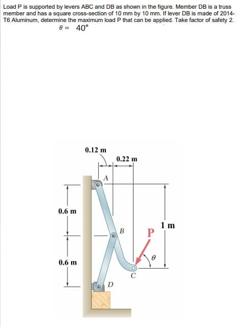 Load P is supported by levers ABC and DB as shown in the figure. Member DB is a truss
member and has a square cross-section of 10 mm by 10 mm. If lever DB is made of 2014-
T6 Aluminum, determine the maximum load P that can be applied. Take factor of safety 2.
0 = 40°
0.12 m
0.22 m
A
0.6 m
1 m
0.6 m
D
