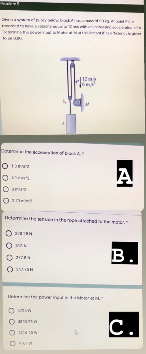 Problem 5
Given a system of pulley below, block A has a mass of 50 kg. At point Pi
Pit is
recorded to have a velocity equal to 12 m/s with an increasing acceleration of 6.
Determine the power input to Motor at Mat this instant if its efficiency is given
to be 0.80.
12 m/s
,6 m/s
M
Determine the acceleration of block A. *
O 1.3 m/s^2
A
O 4.1 m/s 2
O 3 m/s^2
O 2.79 m/s^2
Determine the tension in the rope attached to the motor. *
O 320.25 N
O 315 N
B.
O 277.8 N
347.75 N
Determine the power input in the Motor at M. *
4725 W
c.
4803.75 W
5216.25 W
O 4167 W
O O O
