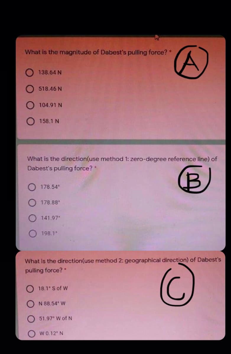 What is the magnitude of Dabest's pulling force?"
138.64 N
518.46 N
104.91 N
158.1 N
What is the direction(use method 1: zero-degree reference line) of
Dabest's pulling force?
178.54
178.88°
141.97
198.1
What is the direction(use method 2: geographical direction) of Dabest's
pulling force? *
O 18.1 S of W
N 88.54 W
51.97 W of N
W0.12' N
