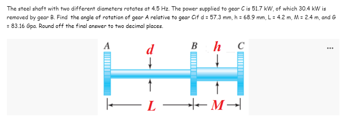 The steel shaft with two different diameters rotates at 4.5 Hz. The power supplied to gear C is 51.7 kW, of which 30.4 kW is
removed by gear B. Find the angle of rotation of gear A relative to gear Cif d = 57.3 mm, h = 68.9 mm, L = 4.2 m, M = 2.4 m, and G
= 83.16 Gpa. Round off the final answer to two decimal places.
A
d
Bh
C
| — L M →