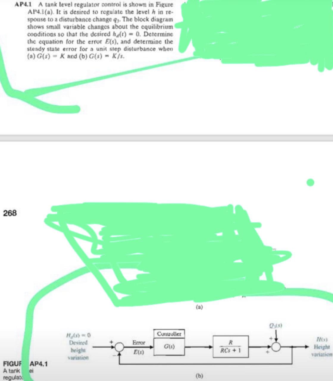 AP4.1 A tank level regulator control is shown in Figure
AP4.1(a). It is desired to regulate the level h in re-
sponse to a disturbance change qy. The block diagram
shows small variable changes about the equilibrium
conditions so that the desired h(t) = 0. Determine
the equation for the error E(s), and determine the
steady state error for a unit step disturbance when
(a) G(s) K and (b) G(s) = K/s.
268
Controller
G(s)
FIGUR AP4.1
A tank
el
regulato
Hg(x) = 0
Desired
height
variation
Error
E(s)
(b)
R
RCs +1
786)
Height
variation