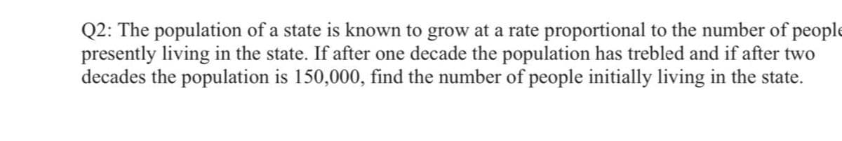 Q2: The population of a state is known to grow at a rate proportional to the number of people
presently living in the state. If after one decade the population has trebled and if after two
decades the population is 150,000, find the number of people initially living in the state.