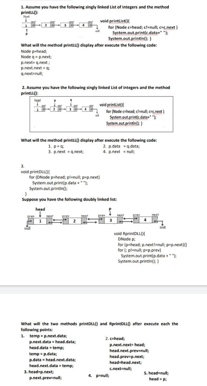 1. Assume you have the following singly linked List of integers and the method
printLL():
Head
↓
next
void printList(){
1
4
+
null
for (Node c-head; c!=null; c=c.next)
System.out.print(c.data+" ");
System.out.println(); }
What will the method printLL() display after execute the following code:
Node p=head;
Node q = p.next;
p.next= q.next;
p.next.nextq;
q.next=null;
2. Assume you have the following singly linked List of integers and the method
printLL():
head
Р
q
void printList(){
null
for (Node c-head; c!=null; c=c.next),
System.out.print(c.data+" ");
System.out.println(); }
What will the method printLL() display after execute the following code:
1. p=q;
2. p.data q.data;
3. p.next = q.next;
4. p.next = null;
3.
void printDLL(){
for (DNode p-head; p!=null; p=p.next)
System.out.print(p.data + " ");
System.out.println();
}
Suppose you have the following doubly linked list:
head
↓
{
prev
next
prev
next
prev
+
1
next
prev
4
null
null
void RprintDLL(){
DNode p;
for (p=head; p.next!=null; p=p.next){}
for (; p!=null; p=p.prev)
System.out.print(p.data + " ");
System.out.println(); }
What will the two methods printDLL() and RprintDLL() after execute each the
following points:
1. temp = p.next.data;
2. c=head;
p.next.data = head.data;
p.next.next= head;
head.data= temp;
head.next.prev=null;
temp = p.data;
p.data = head.next.data;
head.next.data = temp;
head.prev=p.next;
head-head.next;
c.next=null;
p.next.prev=null;
3. head=p.next;
2
4. p=null;
next
3
5. head=null;
head = p;