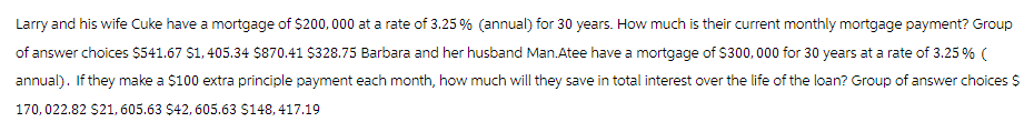 Larry and his wife Cuke have a mortgage of $200,000 at a rate of 3.25 % (annual) for 30 years. How much is their current monthly mortgage payment? Group
of answer choices $541.67 $1,405.34 $870.41 $328.75 Barbara and her husband Man.Atee have a mortgage of $300,000 for 30 years at a rate of 3.25 % (
annual). If they make a $100 extra principle payment each month, how much will they save in total interest over the life of the loan? Group of answer choices $
170,022.82 $21, 605.63 $42, 605.63 $148,417.19