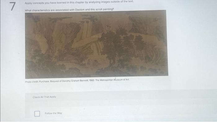 7
Apply concepts you have learned in this chapter by analyzing images outside of the text.
What characteristics are associated with Daoism and this scroll painting?
Photo credit: Purchase. Bequest of Dorothy Graham Bennett, 1983 The Metropolitan Museum of Art
Check All That Apply
Follow the Way