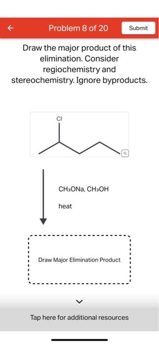 Problem 8 of 20
Draw the major product of this
elimination. Consider
regiochemistry and
stereochemistry. Ignore byproducts.
CI
CH3ONA, CH3OH
heat
Draw Major Elimination Product
Tap here for additional resources
Submit