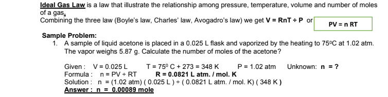 Ideal Gas Law is a law that illustrate the relationship among pressure, temperature, volume and number of moles
of a gas.
Combining the three law (Boyle's law, Charles' law, Avogadro's law) we get V = RnT +P or
PV = n RT
Sample Problem:
1. A sample of liquid acetone is placed in a 0.025 L flask and vaporized by the heating to 75°C at 1.02 atm.
The vapor weighs 5.87 g. Calculate the number of moles of the acetone?
Given : V= 0.025 L
Formula : n= PV + RT
Solution : n = (1.02 atm) ( 0.025 L ) + ( 0.0821 L atm. / mol. K) ( 348 K )
Answer : n = 0.00089 mole
T= 75° C + 273 = 348 K
R = 0.0821 L atm. I mol. K
P = 1.02 atm
Unknown: n = ?
