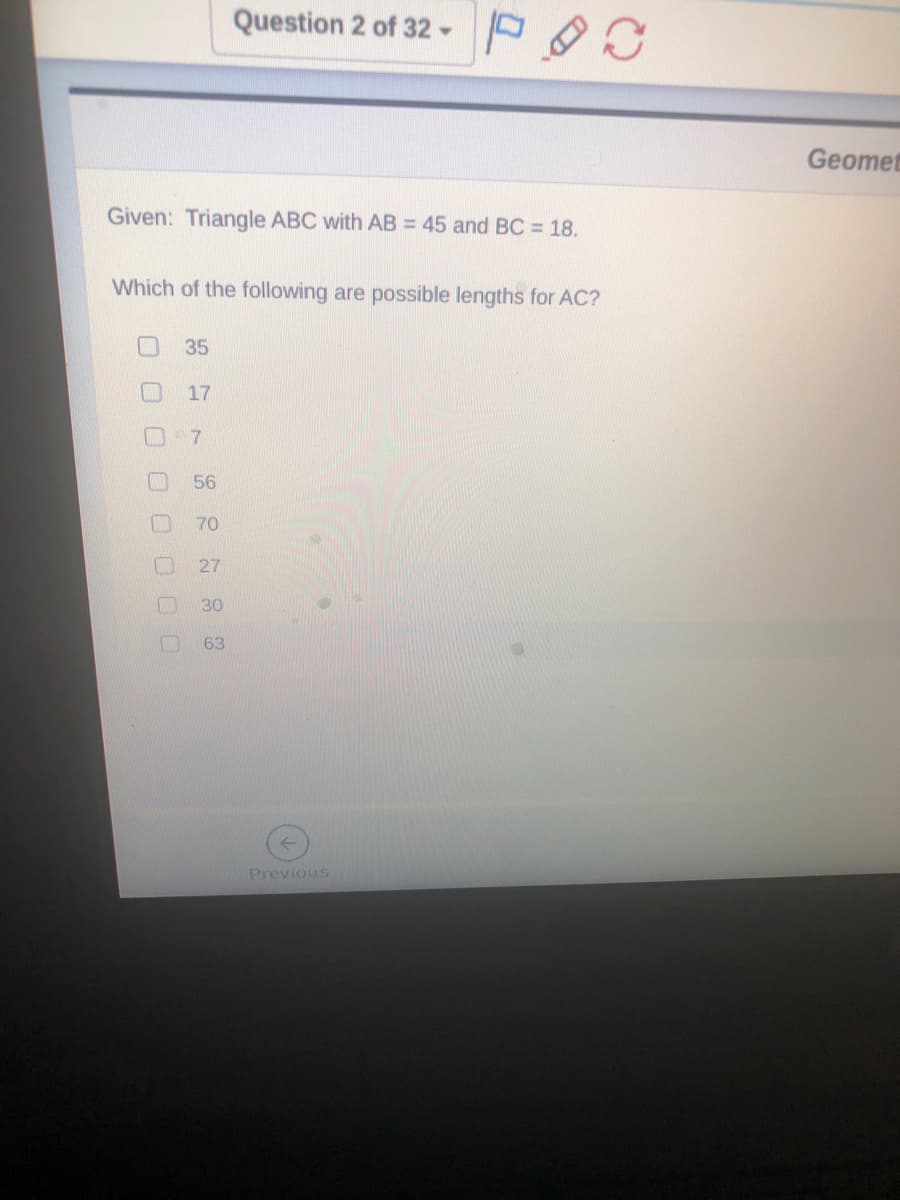 Question 2 of 32 -
Geomet
Given: Triangle ABC with AB = 45 and BC = 18.
Which of the following are possible lengths for AC?
35
17
7.
56
70
27
30
63
Previous
