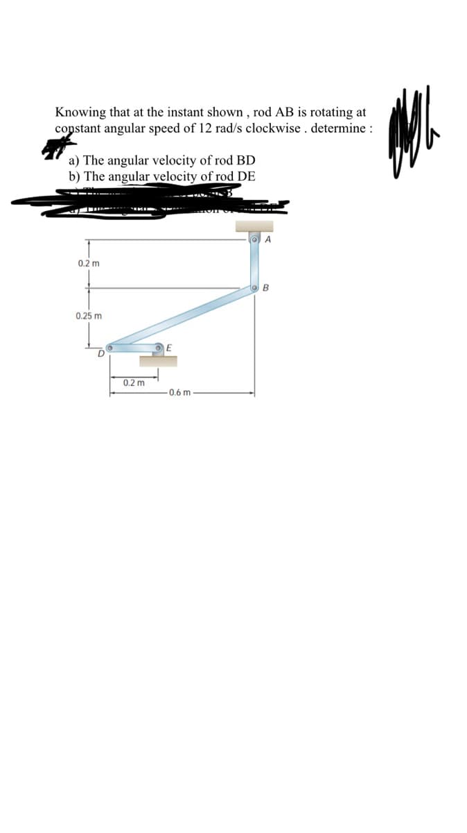 Knowing that at the instant shown, rod AB is rotating at
constant angular speed of 12 rad/s clockwise. determine :
a) The angular velocity of rod BD
b) The angular velocity of rod DE
0.2 m
B
0.25 m
0.2 m
-0.6 m