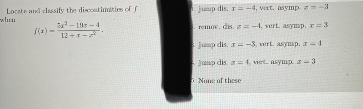 Locate and classify the discontinuities of f
when
f(x) =
5x² - 19x - 4
12+x-x²
jump dis. r = -4, vert. asymp. x = -3
2. remov. dis. x = -4, vert. asymp. x = 3
3. jump dis. x = -3, vert. asymp. x = 4
4. jump dis.x = 4, vert. asymp. x = 3
5. None of these