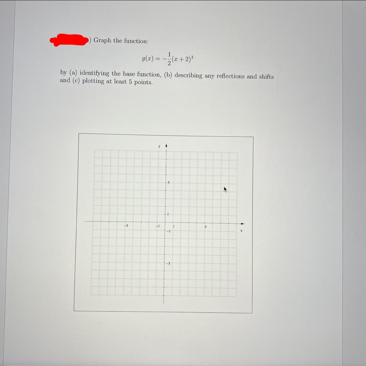 Graph the function:
9(x):
(x+2)3
by (a) identifying the base function, (b) describing any reflections and shifts
and (c) plotting at least 5 points.
-5
-1
