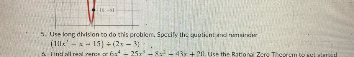 **Mathematics Problems: Polynomial Division and Finding Zeros**

1. **Long Division of Polynomials**

   **Problem 5:** Use long division to solve this problem. Specify the quotient and remainder:

   \[
   (10x^2 - x - 15) \div (2x - 3)
   \]

2. **Finding Real Zeros of a Polynomial**

   **Problem 6:** Find all real zeros of the polynomial:

   \[
   6x^4 + 25x^3 - 8x^2 - 43x + 20
   \]

   Use the Rational Zero Theorem to get started.

---

**Explanation of Graph and Diagram:**

The image includes a graph with a red curve intersecting the x-axis, indicating a possible zero at approximately (-1). The graph provides a visual understanding of the polynomial's behavior, showing points where it crosses or touches the x-axis.

**Instructions for Solving:**

- For Problem 5, apply the polynomial long division method. Divide the polynomials step-by-step, comparing degrees, and subtracting appropriately to find both the quotient and remainder.

- For Problem 6, start with the Rational Zero Theorem to list possible rational zeros. Then, test these values or use synthetic division to find the actual zeros. Consider using graphing for visual verification of results.