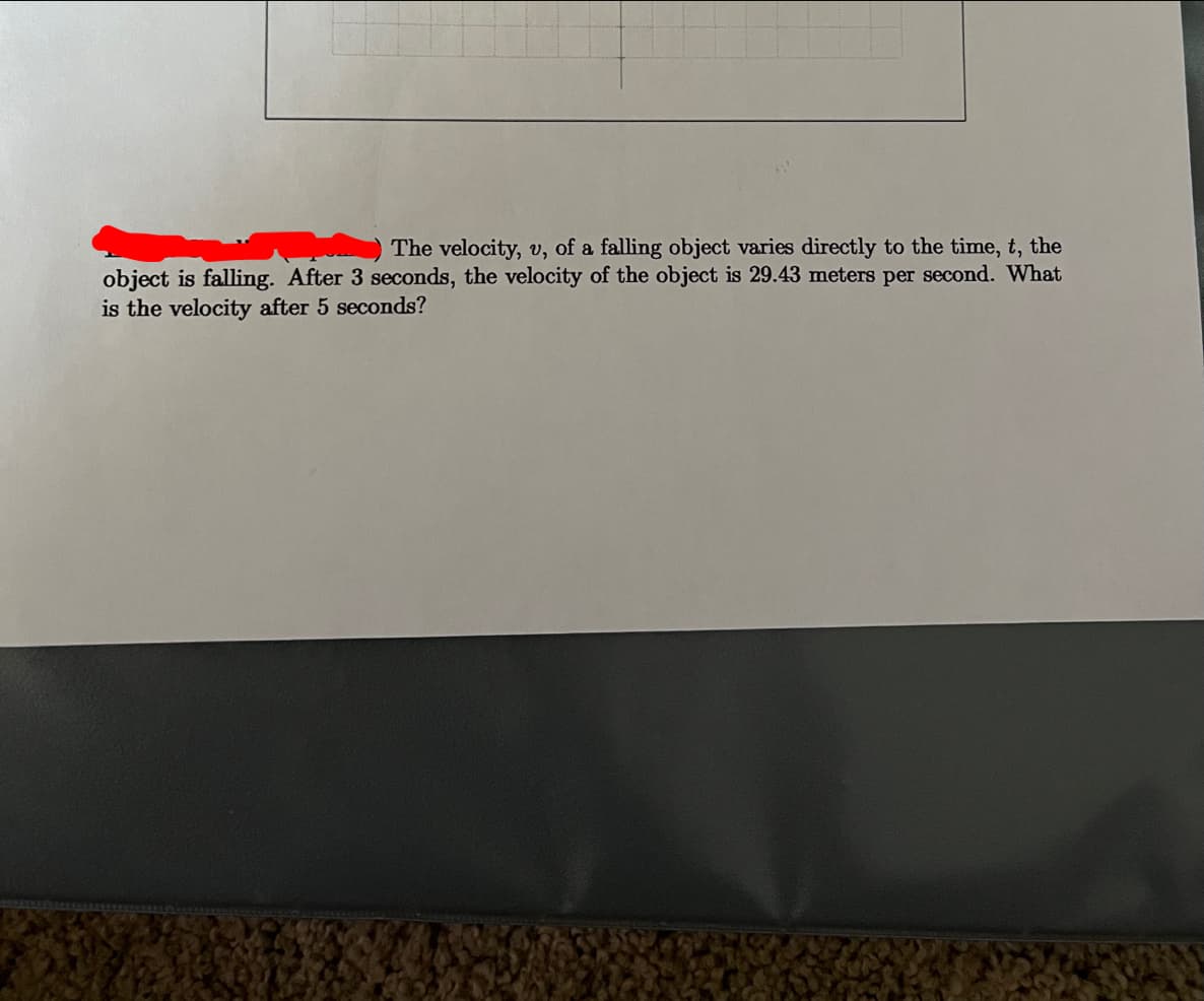 The velocity, v, of a falling object varies directly to the time, t, the
object is falling. After 3 seconds, the velocity of the object is 29.43 meters per second. What
is the velocity after 5 seconds?
