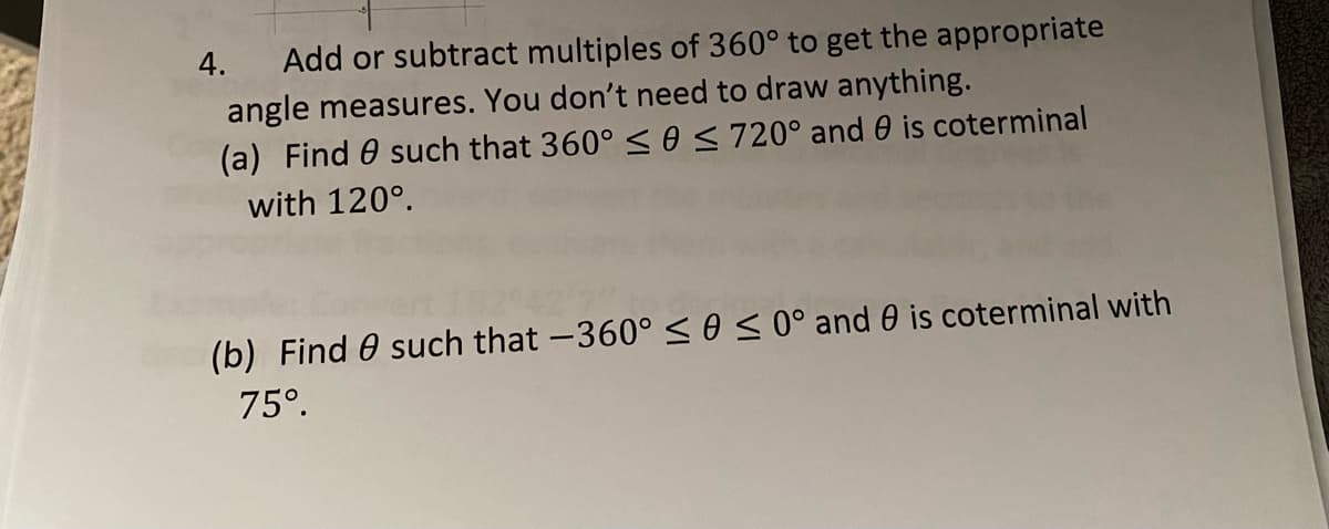 Add or subtract multiples of 360° to get the appropriate
angle measures. You don't need to draw anything.
(a) Find 0 such that 360° <eS 720° and 0 is coterminal
4.
with 120°.
(b) Find 0 such that -360° sos0°and 0 is coterminal with
75°.
