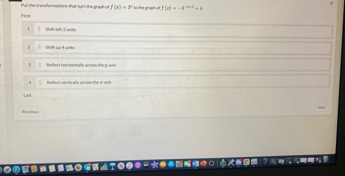 **Transformation of Graphs**

To convert the graph of \( f(x) = 3^x \) to the graph of \( f(x) = -3^{-x+2} + 4 \), apply the following transformations in order:

1. **Shift left 2 units**: This operation moves the entire graph horizontally to the left by two units.

2. **Shift up 4 units**: This transformation raises the graph vertically upwards by four units.

3. **Reflect horizontally across the \( y \)-axis**: Reflect the graph over the \( y \)-axis, which inverts it horizontally.

4. **Reflect vertically across the \( x \)-axis**: Reflect the graph over the \( x \)-axis, flipping it vertically.

Each transformation alters the position or orientation of the graph based on the modifications made to the function's equation.