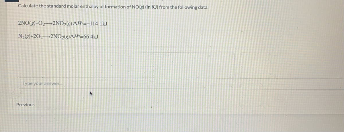 Calculate the standard molar enthalpy of formation of NO(g) (in KJ) from the following data:
2NO(g)+O2¬2NO2(g) AH°=-114.1kJ
N2(g}+2O2¬2NO218)AH°=66,4kJ
Type your answer...
Previous
