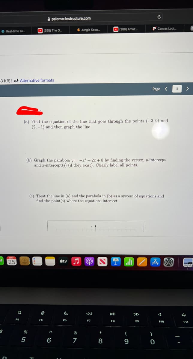 S
25
Real-time so...
#3 KB) | A Alternative formats
Q
F4
$ Jungle Scou...
P Canvas Logi...
Page
(a) Find the equation of the line that goes through the points (-3,9) and
(2,-1) and then graph the line.
(b) Graph the parabola y = -x²+2x+8 by finding the vertex, y-intercept
and x-intercept(s) (if they exist). Clearly label all points.
(c) Treat the line in (a) and the parabola in (b) as a system of equations and
find the point (s) where the equations intersect.
tv
9
O
F7
%
5
palomar.instructure.com
(355) The O...
ļ
F5
^
6
C
F6
&
7
*
8
DII
F8
(380) Amaz...
(
9
F9
)
0
F10
>
F11