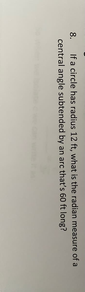 If a circle has radius 12 ft, what is the radian measure of a
central angle subtended by an arc that's 60 ft long?
8.
