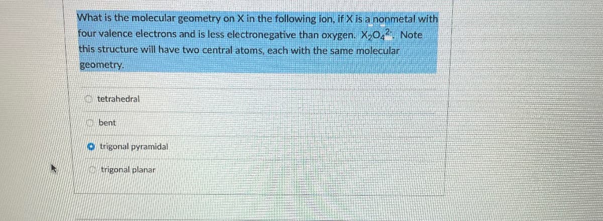 What is the molecular geometry on X in the following ion, if X is a nonmetal with
four valence electrons and is less electronegative than oxygen. X204 Note
this structure will have two central atoms, each with the same molecular
geometry.
tetrahedral
bent
O trigonal pyramidal
trigonal planar
