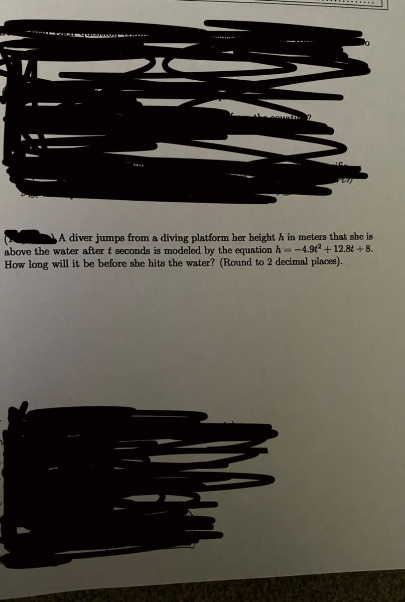 A diver jumps from a diving platform her height h in meters that she is
above the water after t seconds is modeled by the equation h =-4.9t² + 12.8t + 8.
How long will it be before she hits the water? (Round to 2 decimal places).

