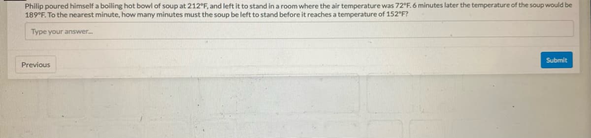 Philip poured himself a boiling hot bowl of soup at 212°F, and left it to stand in a room where the air temperature was 72°F. 6 minutes later the temperature of the soup would be
189°F. To the nearest minute, how many minutes must the soup be left to stand before it reaches a temperature of 152°F?
Type your answer.
Submit
Previous
