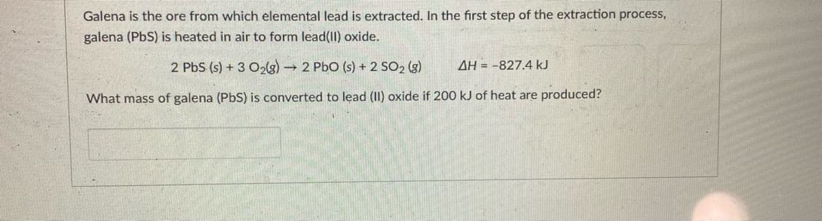 Galena is the ore from which elemental lead is extracted. In the first step of the extraction process,
galena (PbS) is heated in air to form lead(lI) oxide.
2 PbS (s) + 3 O2g)
→ 2 PbO (s) + 2 SO2 (g)
AH = -827.4 kJ
What mass of galena (PbS) is converted to lead (II) oxide if 200 kJ of heat are produced?
