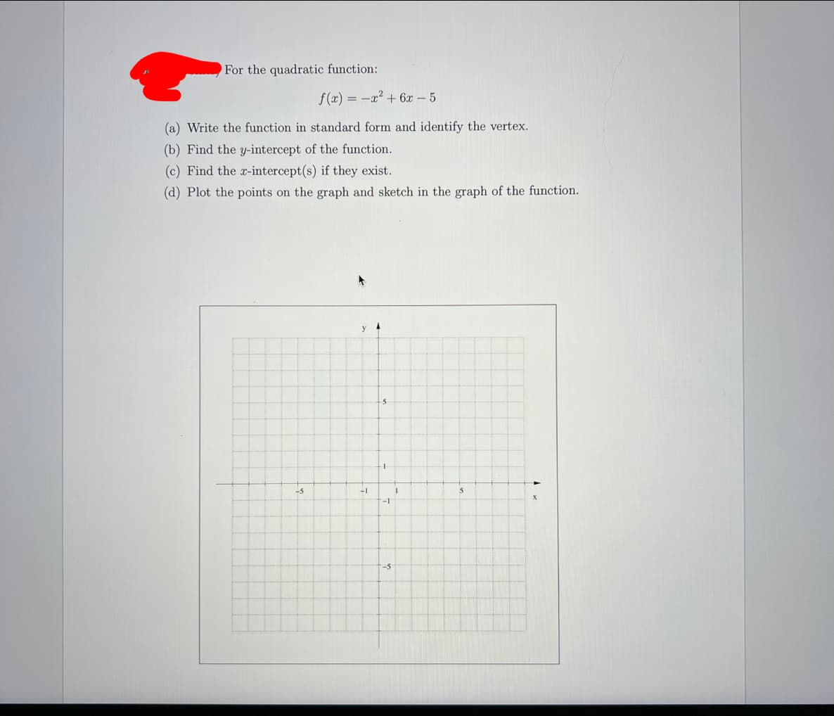 For the quadratic function:
f (x) = -x2 + 6x – 5
(a) Write the function in standard form and identify the vertex.
(b) Find the y-intercept of the function.
(c) Find the x-intercept(s) if they exist.
(d) Plot the points on the graph and sketch in the graph of the function.
-5
-5
-1
-S
