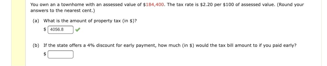 You own an a townhome with an assessed value of $184,400. The tax rate is $2.20 per $100 of assessed value. (Round your
answers to the nearest cent.)
(a) What is the amount of property tax (in $)?
$ 4056.8
(b) If the state offers a 4% discount for early payment, how much (in $) would the tax bill amount to if you paid early?
2$
