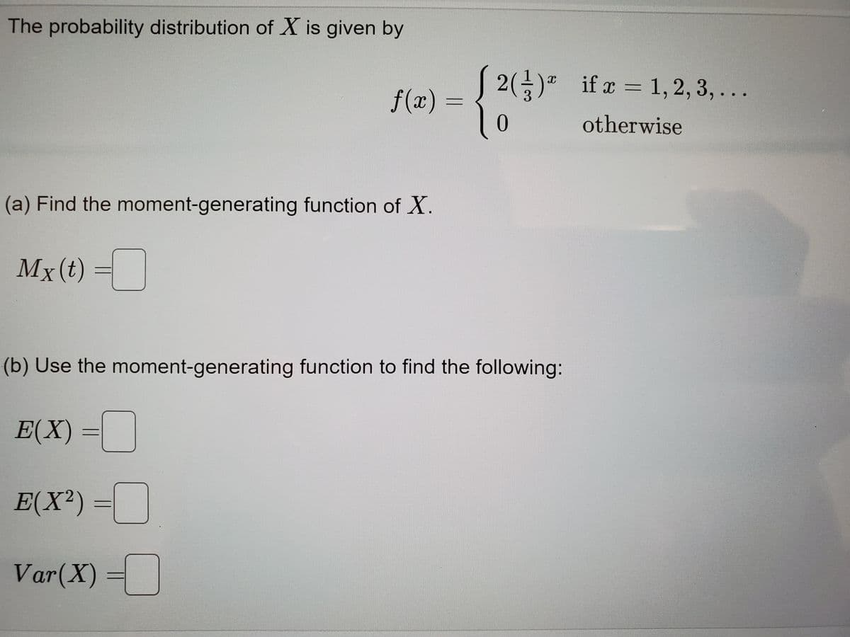 The probability distribution of X is given by
(a) Find the moment-generating function of X.
Mx (t)
f(x) =
E(X) =
E(X²) =
Var(X)
[2() if x = 1,2,3,...
3
0
otherwise
X
(b) Use the moment-generating function to find the following: