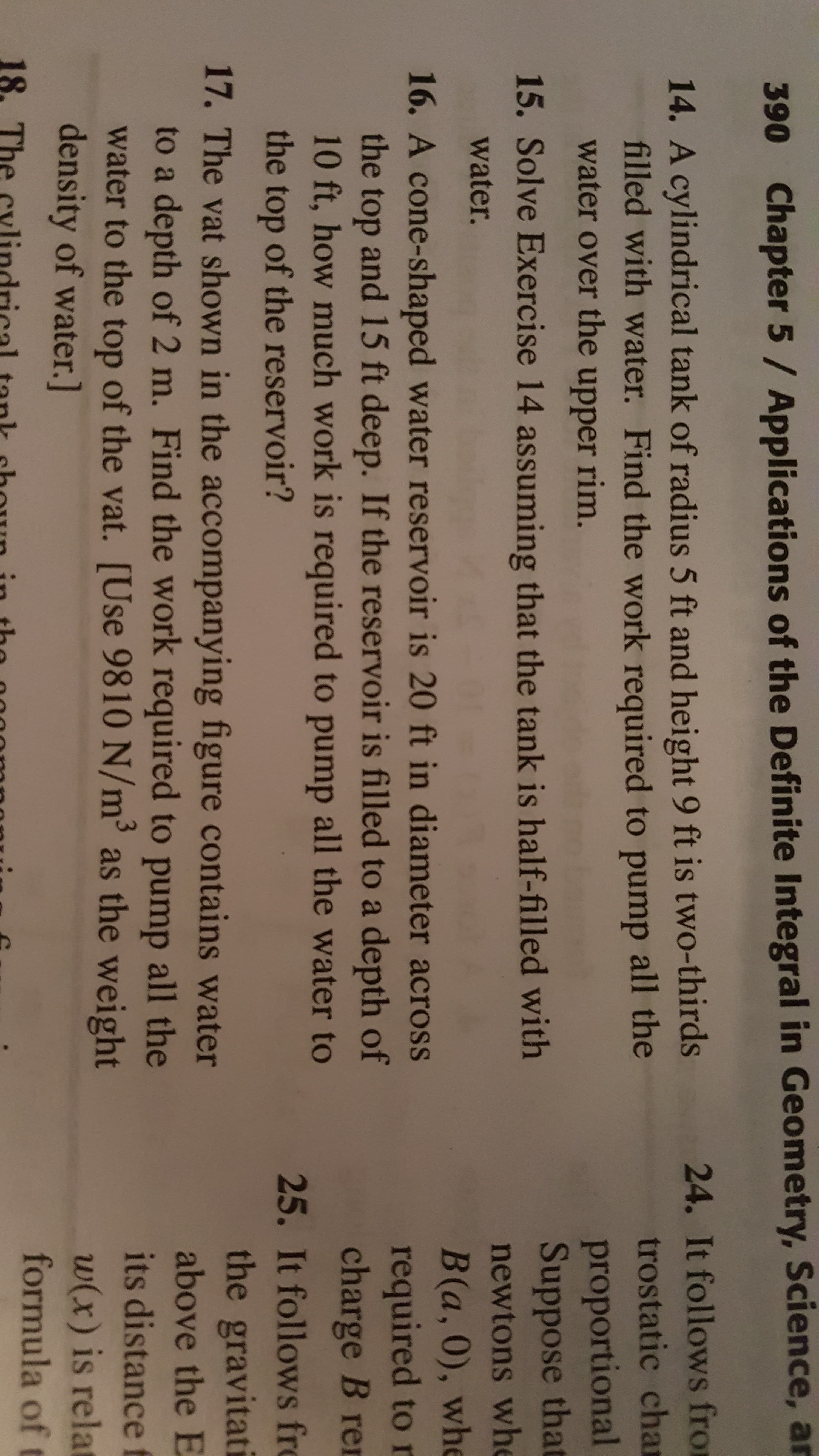 390
Chapter 5 / Applications of the Definite Integral in Geometry, Science, ar
24. It follows from
14. A cylindrical tank of radius 5 ft and height 9 ft is two-thirds
filled with water. Find the work required to pump all the
trostatic chan
proportional
Suppose that
water over the upper rim.
15. Solve Exercise 14 assuming that the tank is half-filled with
newtons whe
water.
16. A cone-shaped water reservoir is 20 ft in diameter across
the top and 15 ft deep. If the reservoir is filled to a depth of
10 ft, how much work is required to pump all the water to
B(a,0), whe
required to r
charge B ren
the top of the reservoir?
25. It follows fro
the gravitati
17. The vat shown in the accompanying figure contains water
to a depth of 2 m. Find the work required to pump all the
water to the top of the vat. [Use 9810 N/m' as the weight
density of water.]
above the E
its distance
w(x) is relat
formula of t
18.
