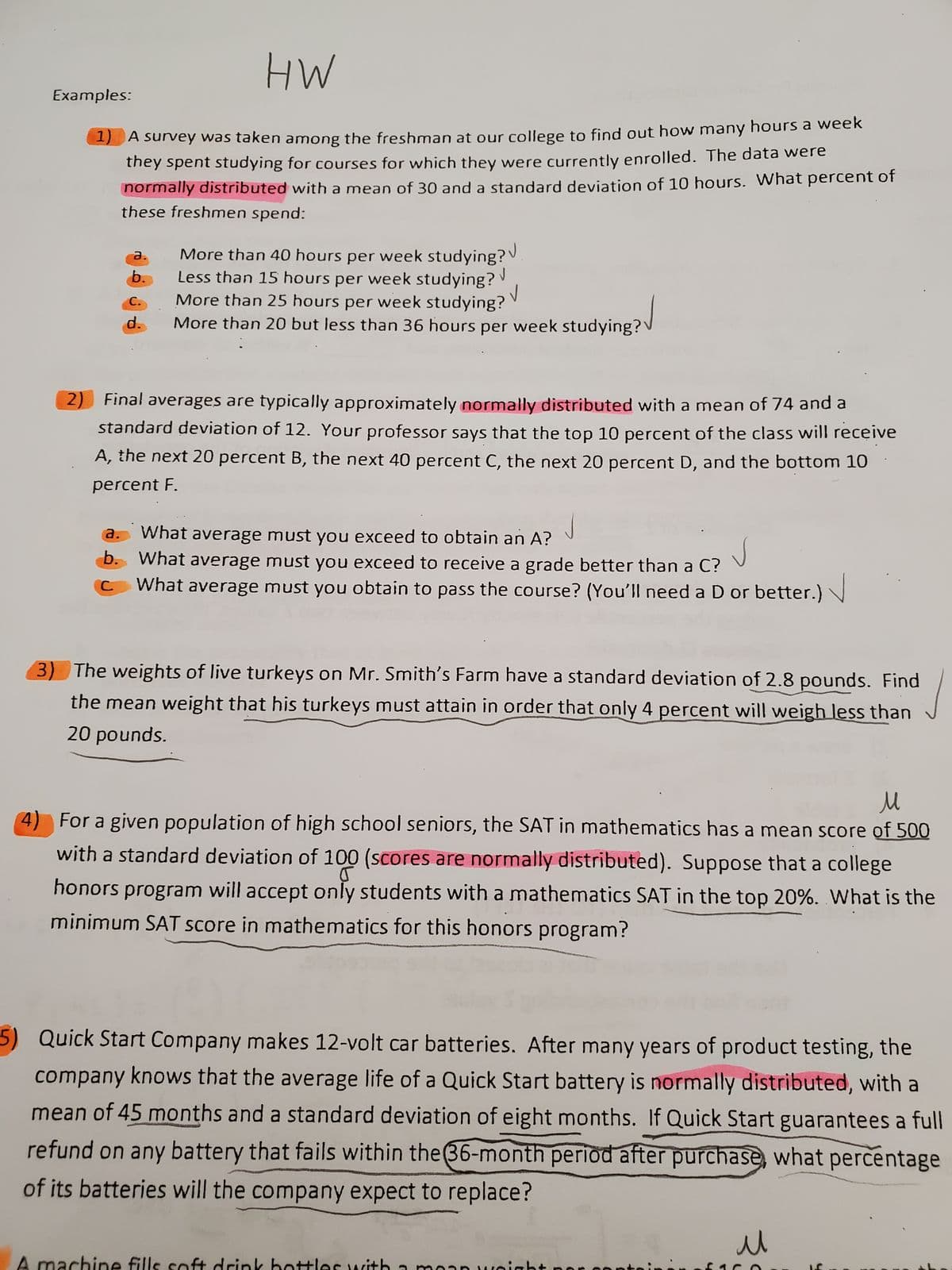 HW
A survey was taken among the freshman at our college to find out how many hours a week
they spent studying for courses for which they were currently enrolled. The data were
normally distributed with a mean of 30 and a standard deviation of 10 hours. What percent of
these freshmen spend:
Examples:
1
a.
b.
C.
d.
More than 40 hours per week studying?
Less than 15 hours per week studying?
More than 25 hours per week studying?
18?√
More than 20 but less than 36 hours per week studying?
√
✓
2) Final averages are typically approximately normally distributed with a mean of 74 and a
standard deviation of 12. Your professor says that the top 10 percent of the class will receive
A, the next 20 percent B, the next 40 percent C, the next 20 percent D, and the bottom 10
percent F.
J
a.
What average must you exceed to obtain an A?
b. What average must you exceed to receive a grade better than a C?
С.
What average must you obtain to pass the course? (You'll need a D or better.)
3) The weights of live turkeys on Mr. Smith's Farm have a standard deviation of 2.8 pounds. Find
the mean weight that his turkeys must attain in order that only 4 percent will weigh less than
20 pounds.
nachir fil
M
4) For a given population of high school seniors, the SAT in mathematics has a mean score of 500
with a standard deviation of 100 (scores are normally distributed). Suppose that a college
honors program will accept only students with a mathematics SAT in the top 20%. What is the
minimum SAT score in mathematics for this honors program?
5) Quick Start Company makes 12-volt car batteries. After many years of product testing, the
company knows that the average life of a Quick Start battery is normally distributed, with a
mean of 45 months and a standard deviation of eight months. If Quick Start guarantees a full
refund on any battery that fails within the 36-month period after purchase, what percentage
of its batteries will the company expect to replace?
u