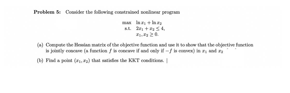 Problem 5: Consider the following constrained nonlinear program
max
In x₁ + ln x₂
s.t. 2x1 + x2 ≤ 4,
x1, x2 > 0.
(a) Compute the Hessian matrix of the objective function and use it to show that the objective function
is jointly concave (a function f is concave if and only if -f is convex) in ₁ and ₂
(b) Find a point (x₁, x2) that satisfies the KKT conditions. |
1,