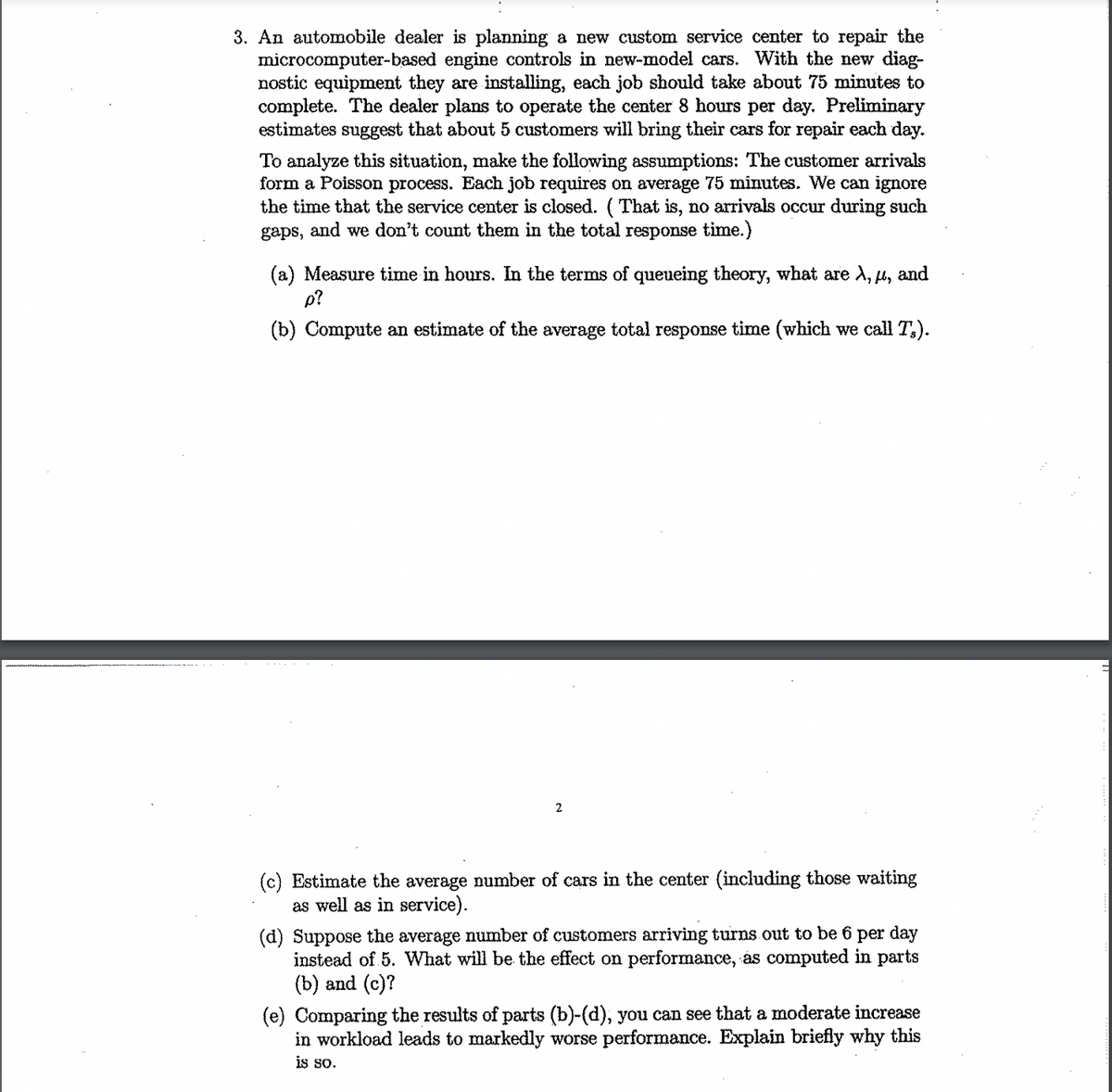 3. An automobile dealer is planning a new custom service center to repair the
microcomputer-based engine controls in new-model cars. With the new diag-
nostic equipment they are installing, each job should take about 75 minutes to
complete. The dealer plans to operate the center 8 hours per day. Preliminary
estimates suggest that about 5 customers will bring their cars for repair each day.
To analyze this situation, make the following assumptions: The customer arrivals
form a Poisson process. Each job requires on average 75 minutes. We can ignore
the time that the service center is closed. (That is, no arrivals occur during such
gaps, and we don't count them in the total response time.)
(a) Measure time in hours. In the terms of queueing theory, what are A, μ, and
p?
(b) Compute an estimate of the average total response time (which we call Ts).
2
(c) Estimate the average number of cars in the center (including those waiting
as well as in service).
(d) Suppose the average number of customers arriving turns out to be 6 per day
instead of 5. What will be the effect on performance, ás computed in parts
(b) and (c)?
(e) Comparing the results of parts (b)-(d), you can see that a moderate increase
in workload leads to markedly worse performance. Explain briefly why this
is so.