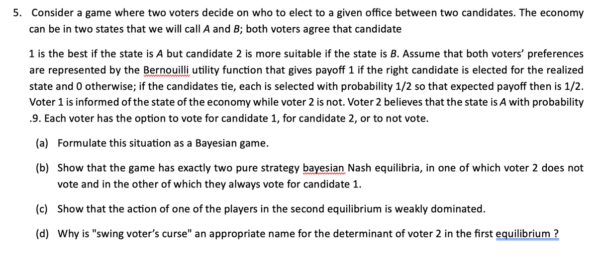 5. Consider a game where two voters decide on who to elect to a given office between two candidates. The economy
can be in two states that we will call A and B; both voters agree that candidate
1 is the best if the state is A but candidate 2 is more suitable if the state is B. Assume that both voters' preferences
are represented by the Bernouilli utility function that gives payoff 1 if the right candidate is elected for the realized
state and 0 otherwise; if the candidates tie, each is selected with probability 1/2 so that expected payoff then is 1/2.
Voter 1 is informed of the state of the economy while voter 2 is not. Voter 2 believes that the state is A with probability
.9. Each voter has the option to vote for candidate 1, for candidate 2, or to not vote.
(a) Formulate this situation as a Bayesian game.
(b) Show that the game has exactly two pure strategy bayesian Nash equilibria, in one of which voter 2 does not
vote and in the other of which they always vote for candidate 1.
(c) Show that the action of one of the players in the second equilibrium is weakly dominated.
(d) Why is "swing voter's curse" an appropriate name for the determinant of voter 2 in the first equilibrium ?