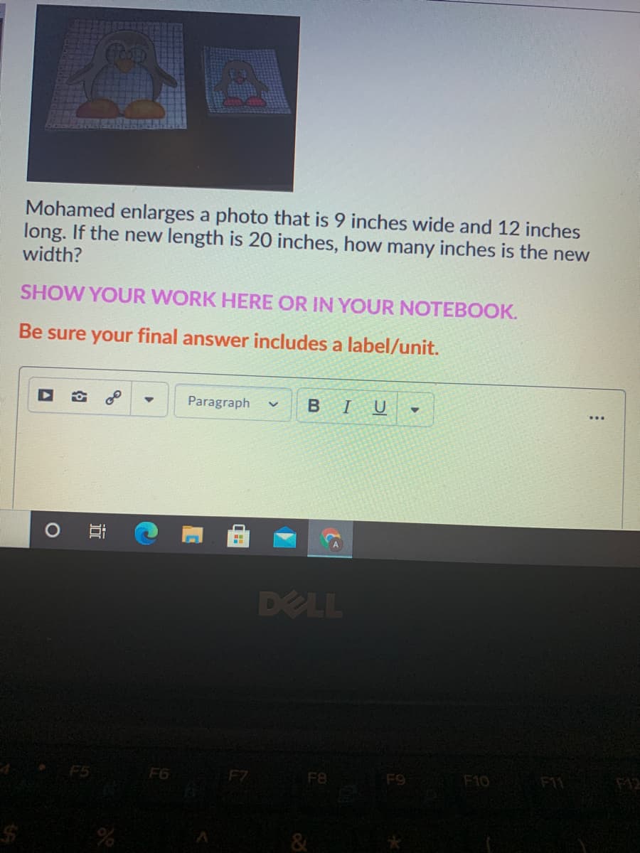 Mohamed enlarges a photo that is 9 inches wide and 12 inches
long. If the new length is 20 inches, how many inches is the new
width?
SHOW YOUR WORK HERE OR IN YOUR NOTEBOOK.
Be sure your final answer includes a label/unit.
Paragraph
В I
DELL
F5
F6
F7
F8
F11 12
F10
65
&
近
