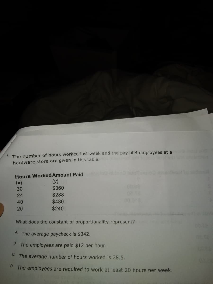 6. The number of hours worked last week and the pay of 4 employees at a
hardware store are given in this table.
Hours Worked Amount Paid
(y)
$360
(x)
00 02
30
24
$288
40
$480
00.010
20
$240
What does the constant of proportionality represent?
00:12
A The average paycheck is $342.
B.
The employees are paid $12 per hour.
C. The average number of hours worked is 28.5.
0024
D. The employees are required to work at least 20 hours per week.
