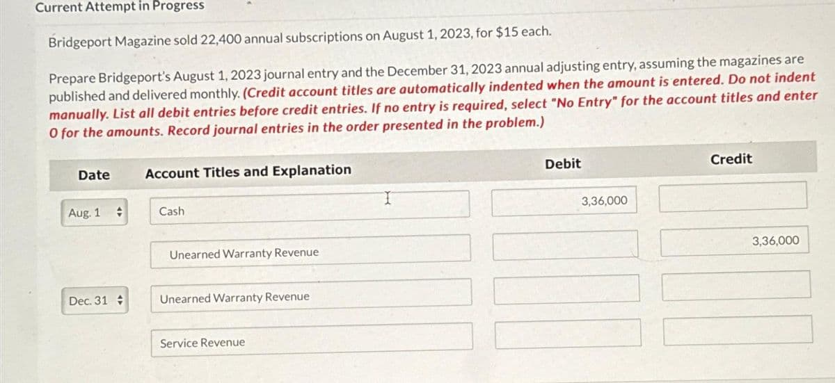 Current Attempt in Progress
Bridgeport Magazine sold 22,400 annual subscriptions on August 1, 2023, for $15 each.
Prepare Bridgeport's August 1, 2023 journal entry and the December 31, 2023 annual adjusting entry, assuming the magazines are
published and delivered monthly. (Credit account titles are automatically indented when the amount is entered. Do not indent
manually. List all debit entries before credit entries. If no entry is required, select "No Entry" for the account titles and enter
O for the amounts. Record journal entries in the order presented in the problem.)
Date
Aug. 1
→
Dec. 31 +
Account Titles and Explanation
Cash
Unearned Warranty Revenue
Unearned Warranty Revenue
Service Revenue
Debit
3,36,000
Credit
3,36,000